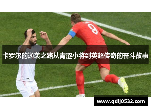 卡罗尔的逆袭之路从青涩小将到英超传奇的奋斗故事
