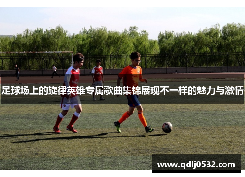 足球场上的旋律英雄专属歌曲集锦展现不一样的魅力与激情