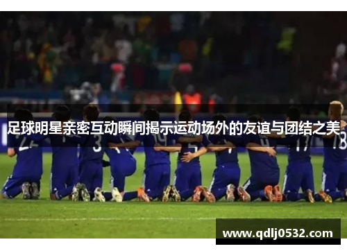足球明星亲密互动瞬间揭示运动场外的友谊与团结之美
