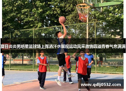 夏日炎炎男明星篮球场上挥洒汗水展现运动风采激情四溢青春气息满满