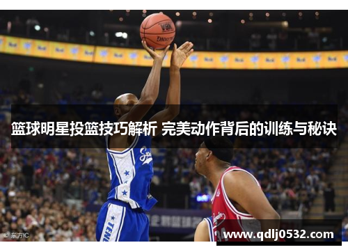 篮球明星投篮技巧解析 完美动作背后的训练与秘诀