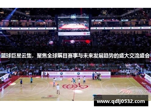篮球巨星云集，聚焦全球瞩目赛事与未来发展趋势的盛大交流盛会