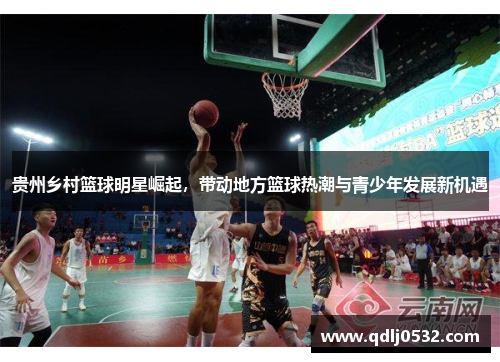 贵州乡村篮球明星崛起，带动地方篮球热潮与青少年发展新机遇